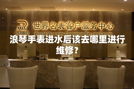 浪琴手表進(jìn)水后該去哪里進(jìn)行維修？