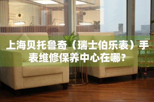 上海貝托魯奇（瑞士伯樂(lè)表）手表維修保養(yǎng)中心在哪？