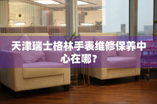 天津瑞士格林手表維修保養(yǎng)中心在哪？