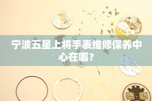 寧波五星上將手表維修保養(yǎng)中心在哪？