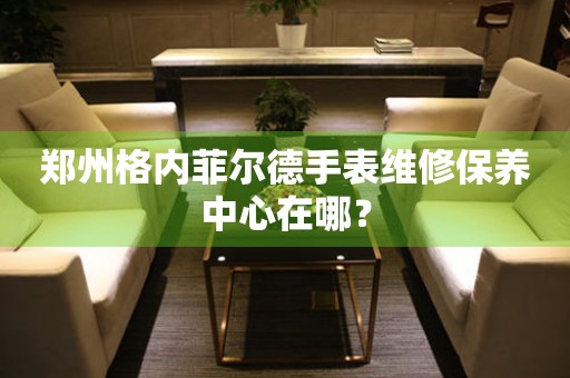 鄭州格內(nèi)菲爾德手表維修保養(yǎng)中心在哪？