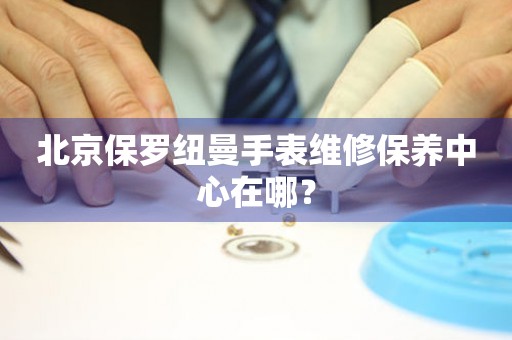 北京保羅紐曼手表維修保養(yǎng)中心在哪？