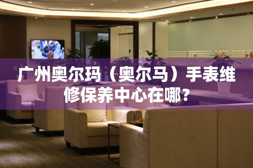 廣州奧爾瑪（奧爾馬）手表維修保養(yǎng)中心在哪？