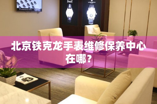 北京鐵克龍手表維修保養(yǎng)中心在哪？