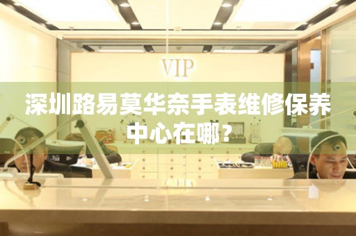 深圳路易莫華奈手表維修保養(yǎng)中心在哪？