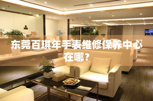 東莞百琪年手表維修保養(yǎng)中心在哪？