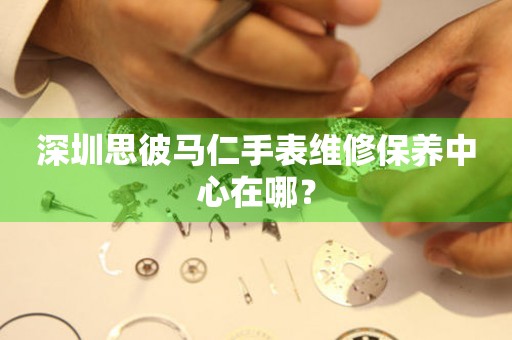 深圳思彼馬仁手表維修保養(yǎng)中心在哪？