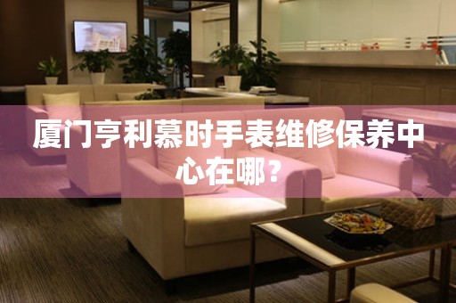廈門亨利慕時手表維修保養(yǎng)中心在哪？