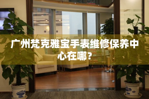 廣州梵克雅寶手表維修保養(yǎng)中心在哪？