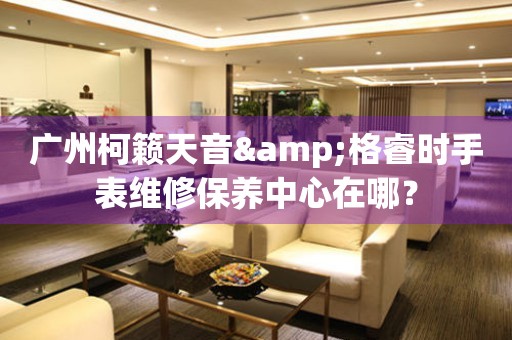 廣州柯籟天音&格睿時(shí)手表維修保養(yǎng)中心在哪？