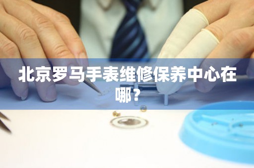 北京羅馬手表維修保養(yǎng)中心在哪？