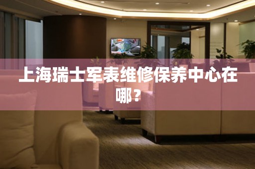 上海瑞士軍表維修保養(yǎng)中心在哪？