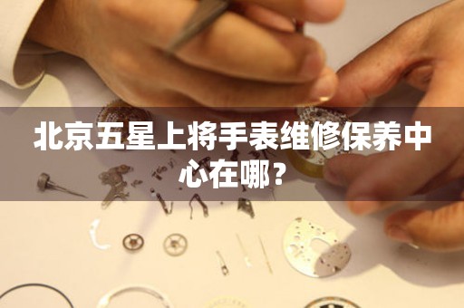 北京五星上將手表維修保養(yǎng)中心在哪？