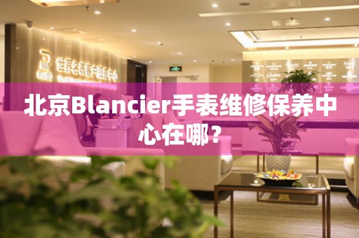 北京Blancier手表維修保養(yǎng)中心在哪？