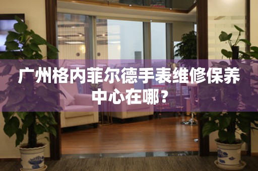 廣州格內(nèi)菲爾德手表維修保養(yǎng)中心在哪？