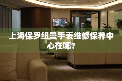 上海保羅紐曼手表維修保養(yǎng)中心在哪？