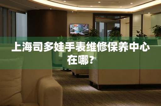 上海司多娃手表維修保養(yǎng)中心在哪？