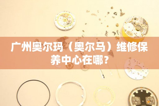 廣州奧爾瑪（奧爾馬）維修保養(yǎng)中心在哪？