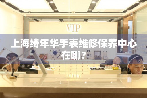 上海綺年華手表維修保養(yǎng)中心在哪？