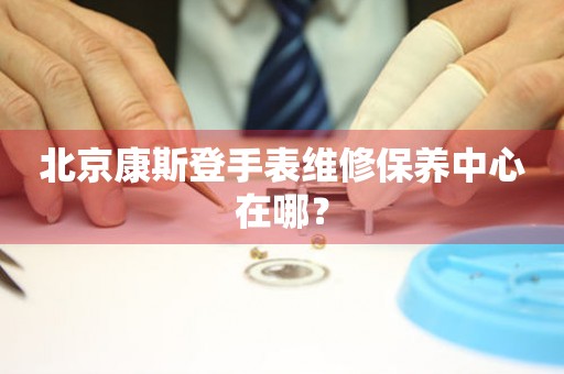 北京康斯登手表維修保養(yǎng)中心在哪？