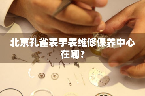 北京孔雀表手表維修保養(yǎng)中心在哪？