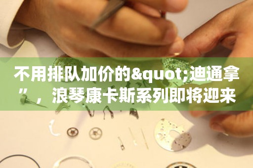 不用排隊加價的"迪通拿”，浪琴康卡斯系列即將迎來新成員