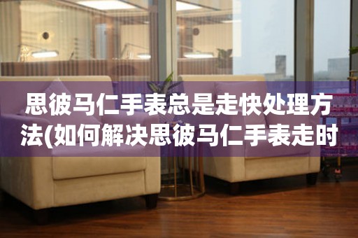 思彼馬仁手表總是走快處理方法(如何解決思彼馬仁手表走時不準的問題)