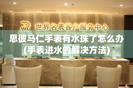 思彼馬仁手表有水珠了怎么辦(手表進水的解決方法)