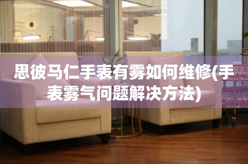 思彼馬仁手表有霧如何維修(手表霧氣問題解決方法)