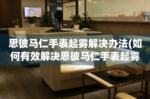 思彼馬仁手表起霧解決辦法(如何有效解決思彼馬仁手表起霧問題)