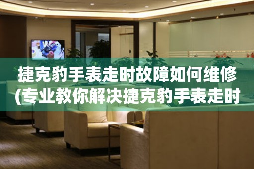 捷克豹手表走時(shí)故障如何維修(專(zhuān)業(yè)教你解決捷克豹手表走時(shí)故障的方法)