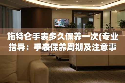 施特侖手表多久保養(yǎng)一次(專業(yè)指導(dǎo)：手表保養(yǎng)周期及注意事項)