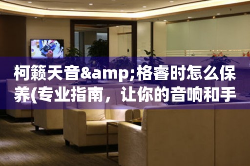 柯籟天音&格睿時怎么保養(yǎng)(專業(yè)指南，讓你的音響和手表始終如新)