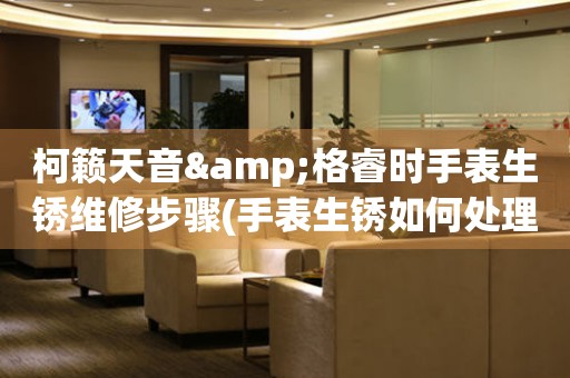 柯籟天音&格睿時手表生銹維修步驟(手表生銹如何處理，教你簡單維修方法)