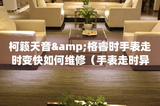 柯籟天音&格睿時手表走時變快如何維修（手表走時異常的解決方法）