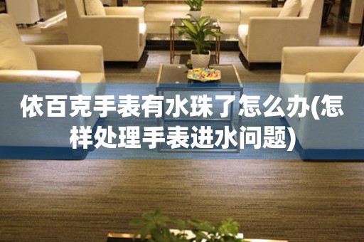 依百克手表有水珠了怎么辦(怎樣處理手表進(jìn)水問題)