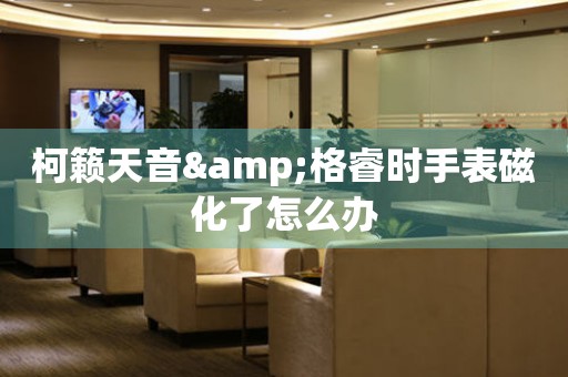 柯籟天音&格睿時手表磁化了怎么辦