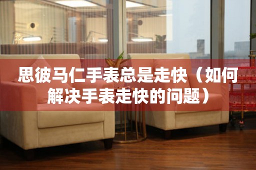 思彼馬仁手表總是走快（如何解決手表走快的問題）