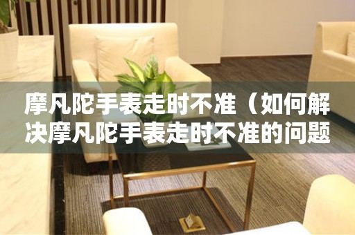 摩凡陀手表走時不準(zhǔn)（如何解決摩凡陀手表走時不準(zhǔn)的問題）