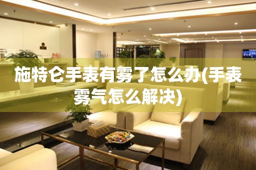 施特侖手表有霧了怎么辦(手表霧氣怎么解決)