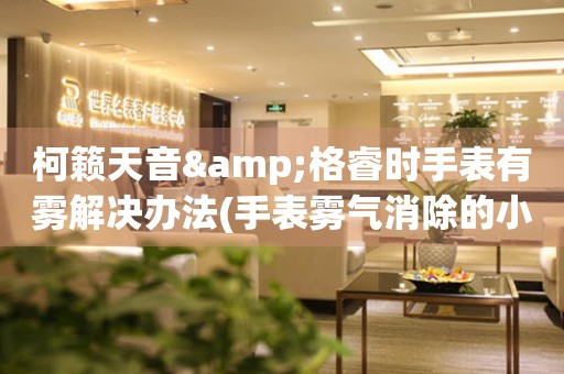 柯籟天音&格睿時手表有霧解決辦法(手表霧氣消除的小妙招)