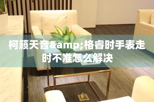柯籟天音&格睿時手表走時不準(zhǔn)怎么解決