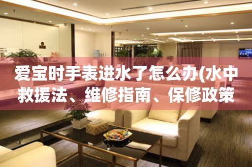 愛寶時手表進(jìn)水了怎么辦(水中救援法、維修指南、保修政策等)