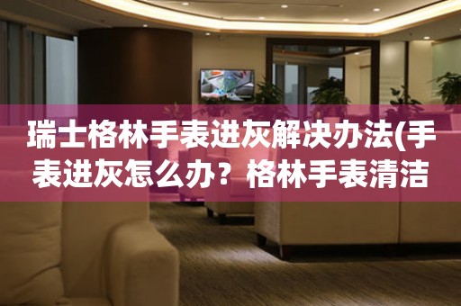 瑞士格林手表進(jìn)灰解決辦法(手表進(jìn)灰怎么辦？格林手表清潔小技巧)