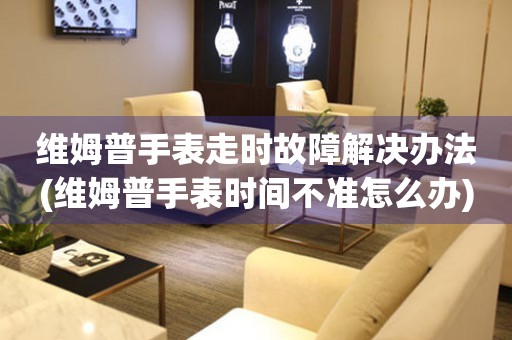 維姆普手表走時故障解決辦法(維姆普手表時間不準怎么辦)