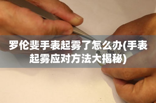 羅倫斐手表起霧了怎么辦(手表起霧應(yīng)對方法大揭秘)