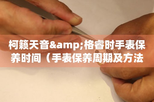 柯籟天音&格睿時手表保養(yǎng)時間（手表保養(yǎng)周期及方法）