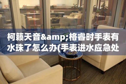 柯籟天音&格睿時手表有水珠了怎么辦(手表進(jìn)水應(yīng)急處理方法)