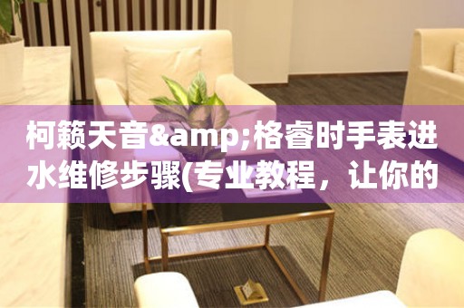 柯籟天音&格睿時手表進(jìn)水維修步驟(專業(yè)教程，讓你的手表重獲新生)