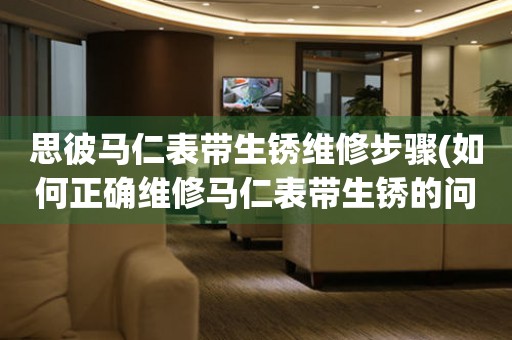 思彼馬仁表帶生銹維修步驟(如何正確維修馬仁表帶生銹的問題)